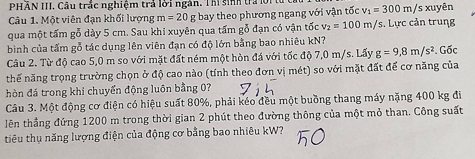 PHẢN III. Câu trắc nghiệm trả lời ngăn. Thị sinh tra lời 
Câu 1. Một viên đạn khối lượng m=20g bay theo phương ngang với vận tốc v_1=300m/s xuyên 
qua một tấm gỗ dày 5 cm. Sau khi xuyên qua tấm gỗ đạn có vận tốc v_2=100m/s. Lực cản trung 
bình của tấm gỗ tác dụng lên viên đạn có độ lớn bằng bao nhiêu kN? 
Câu 2. Từ độ cao 5,0 m so với mặt đất ném một hòn đá với tốc độ 7,0 m/s. Lấy g=9,8m/s^2. Gốc 
nhế năng trọng trường chọn ở độ cao nào (tính theo đơn vị mét) so với mặt đất để cơ năng của 
hòn đá trong khi chuyển động luôn bằng 0? 
Câu 3. Một động cơ điện có hiệu suất 80%, phải kéo đều một buồng thang máy nặng 400 kg đi 
lên thẳng đứng 1200 m trong thời gian 2 phút theo đường thông của một mỏ than. Công suất 
tiêu thụ năng lượng điện của động cơ bằng bao nhiêu kW?