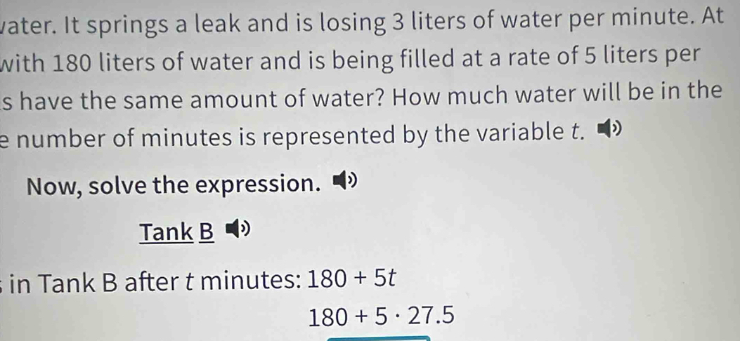 vater. It springs a leak and is losing 3 liters of water per minute. At 
with 180 liters of water and is being filled at a rate of 5 liters per
s have the same amount of water? How much water will be in the 
e number of minutes is represented by the variable t. D 
Now, solve the expression. 
Tank B 
in Tank B after t minutes : 180+5t
180+5· 27.5