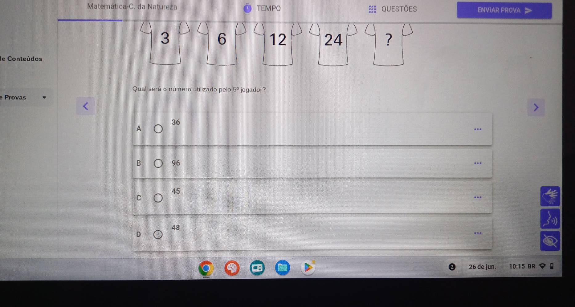 Matemática-C. da Natureza TEMPO =:: Questões ENVIAR PROVA
3
6
12
24
?
de Conteúdos
Qual será o número utilizado pelo 5° jogador?
Provas
36
A
B 96
45
C
48
D
26 de jun. 10:15 BR