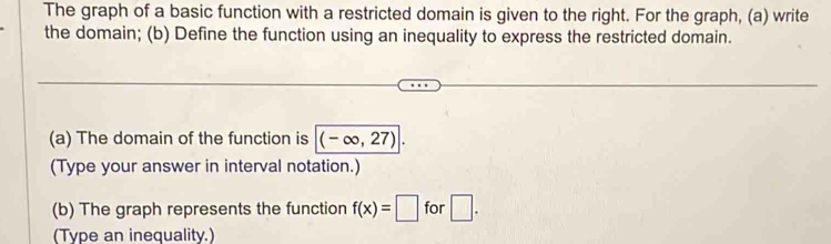 The graph of a basic function with a restricted domain is given to the right. For the graph, (a) write 
the domain; (b) Define the function using an inequality to express the restricted domain. 
(a) The domain of the function is (-∈fty ,27). 
(Type your answer in interval notation.) 
(b) The graph represents the function f(x)=□ for □ . 
(Type an inequality.)