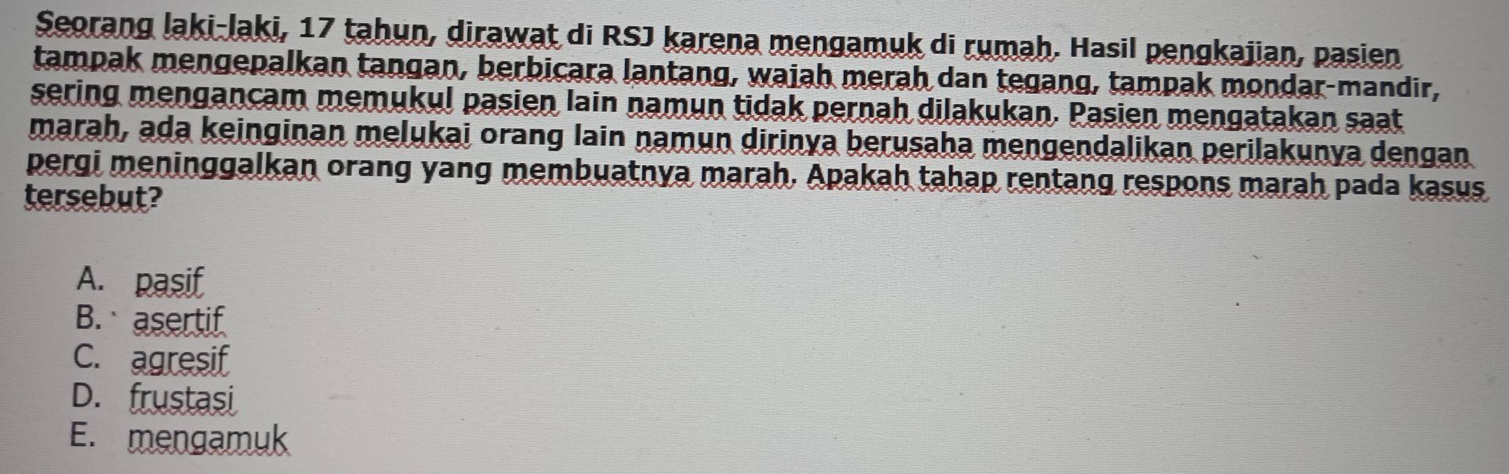 Seorang laki-laki, 17 tahun, dirawat di RSJ karena mengamuk di rumah. Hasil pengkajian, pasien
tampak mengepalkan tangan, berbicara lantang, waiah merah dan tegang, tampak mondar-mandir,
sering mengancam memukul pasien lain namun tidak pernah dilakukan. Pasien mengatakan saat
marah, ada keinginan melukai orang lain namun dirinya berusaha mengendalikan perilakunya dengan
pergi meninggalkan orang yang membuatnya marah. Apakah tahap rentang respons marah pada kasus
tersebut?
A. pasif
B. asertif
C. agresif
D. frustasi
E. mengamuk