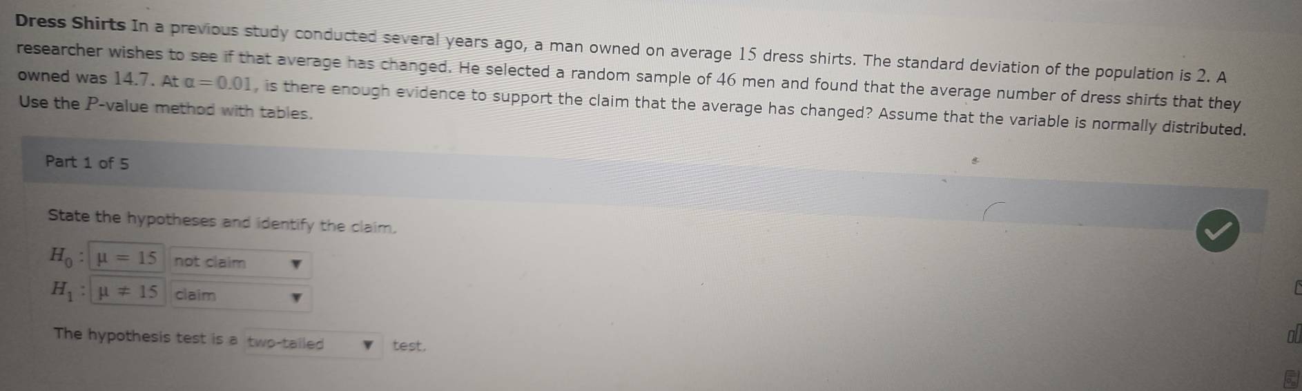 Dress Shirts In a previous study conducted several years ago, a man owned on average 15 dress shirts. The standard deviation of the population is 2. A 
owned was 14.7. At researcher wishes to see if that average has changed. He selected a random sample of 46 men and found that the average number of dress shirts that they
alpha =0.01 , is there enough evidence to support the claim that the average has changed? Assume that the variable is normally distributed. 
Use the P -value method with tables. 
Part 1 of 5 
State the hypotheses and identify the claim.
H_0:mu =15 not claim
H_1:mu != 15 claim 
The hypothesis test is a two-tailed test. 
o