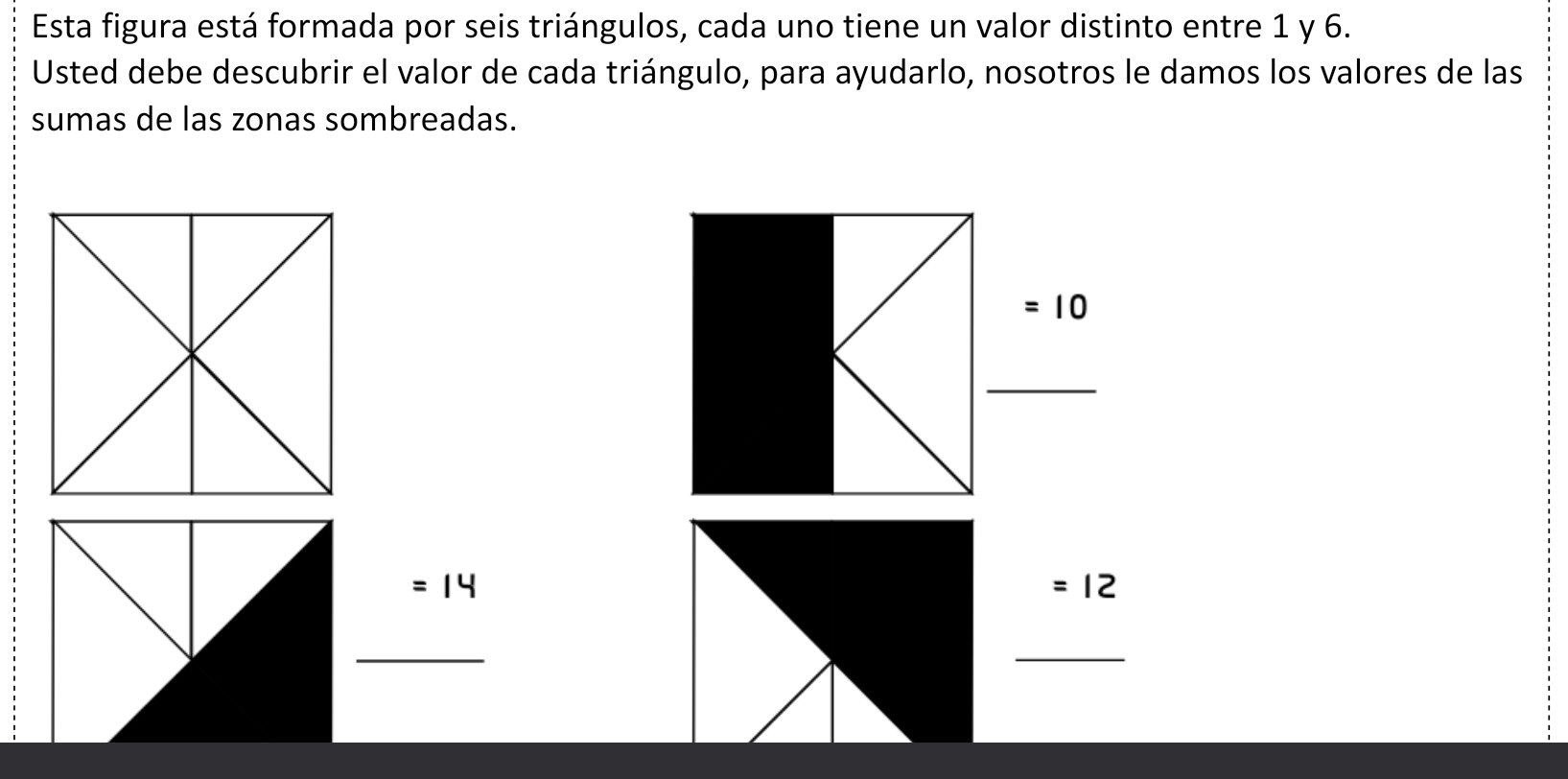 Esta figura está formada por seis triángulos, cada uno tiene un valor distinto entre 1 y 6. 
Usted debe descubrir el valor de cada triángulo, para ayudarlo, nosotros le damos los valores de las 
sumas de las zonas sombreadas.
=10
_
=14
=12
_ 
_