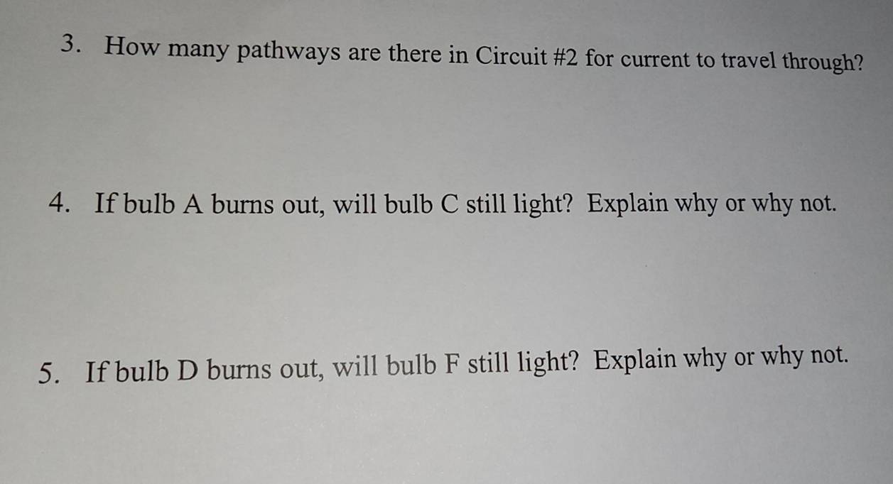 How many pathways are there in Circuit # 2 for current to travel through? 
4. If bulb A burns out, will bulb C still light? Explain why or why not. 
5. If bulb D burns out, will bulb F still light? Explain why or why not.