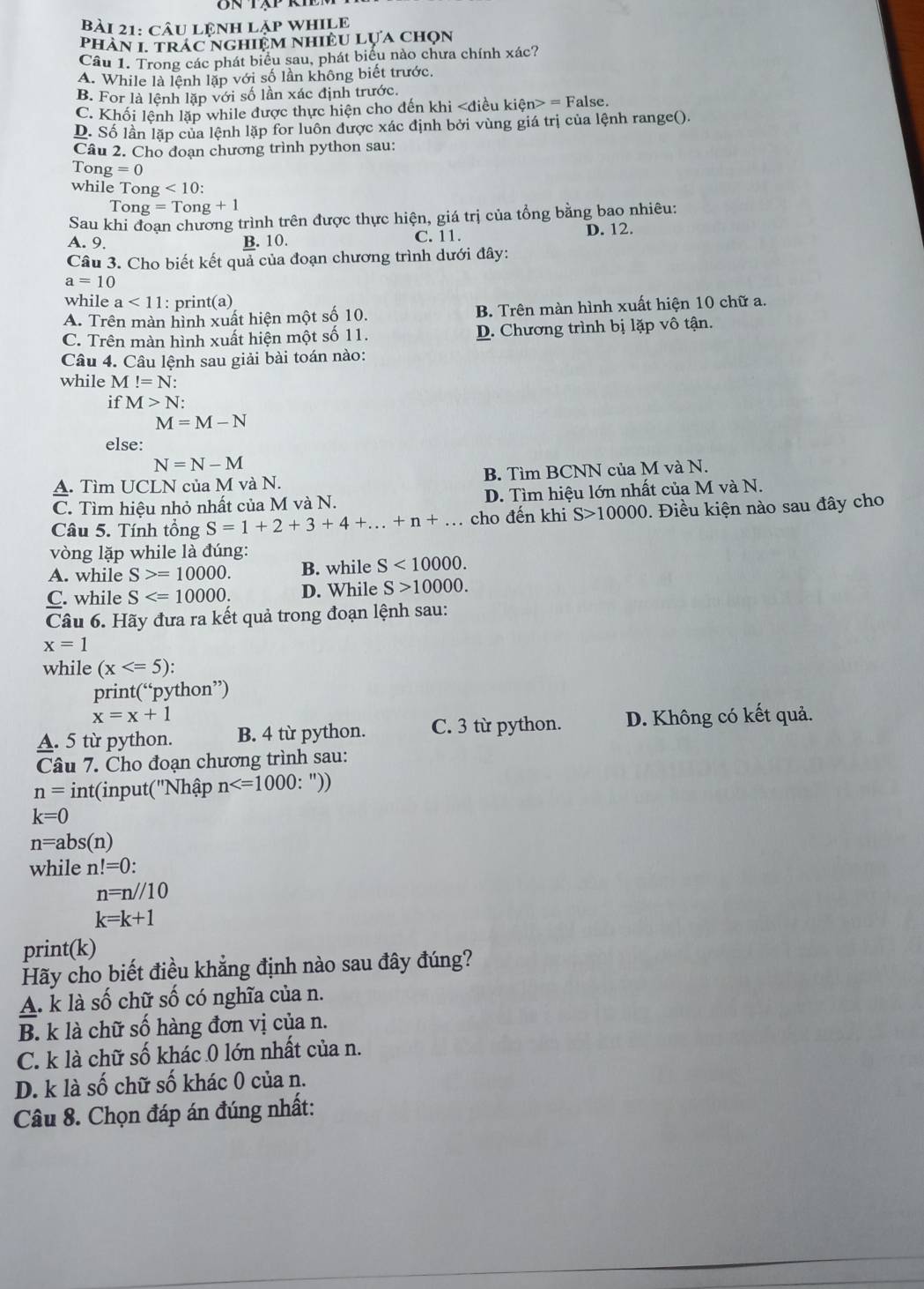 câu LênH lặp WHILE
phàN 1. trác nghiệm NhiềU Lựa chọn
Câu 1. Trong các phát biểu sau, phát biểu nào chưa chính xác?
A. While là lệnh lặp với số lần không biết trước.
B. For là lệnh lặp với số lần xác định trước.
C. Khối lệnh lặp while được thực hiện cho đến khi = False.
D. Số lần lặp của lệnh lặp for luôn được xác định bởi vùng giá trị của lệnh range().
Câu 2. Cho đoạn chương trình python sau:
Tong =0
while Tong <10:
Tong =Tong+1
Sau khi đoạn chương trình trên được thực hiện, giá trị của tổng bằng bao nhiêu:
A. 9. B. 10. C. 11.
D. 12.
Câu 3. Cho biết kết quả của đoạn chương trình dưới đây:
a=10
while a<11</tex> : print(a)
A. Trên màn hình xuất hiện một số 10. B. Trên màn hình xuất hiện 10 chữ a.
C. Trên màn hình xuất hiện một số 11. D. Chương trình bị lặp vô tận.
Câu 4. Câu lệnh sau giải bài toán nào:
while M!=N:
if M>N
M=M-N
else:
N=N-M
A. Tìm UCLN của M và N. B. Tìm BCNN của M và N.
C. Tìm hiệu nhỏ nhất của M và N. D. Tìm hiệu lớn nhất của M và N.
Câu 5. Tính tổng S=1+2+3+4+...+n+... cho đến khi S>10000.  Điều kiện nào sau đây cho
vòng lặp while là đúng:
A. while S>=10000. B. while S<10000.
C. while S D. While S>10000.
Câu 6. Hãy đưa ra kết quả trong đoạn lệnh sau:
x=1
while (x
print(“python”)
x=x+1
A. 5 từ python. B. 4 từ python. C. 3 từ python. D. Không có kết quả.
Câu 7. Cho đoạn chương trình sau:
n= int(input('Nhập n
k=0
n=abs(n)
while n!=0:
n=n//10
k=k+1
print(k)
Hãy cho biết điều khẳng định nào sau đây đúng?
A. k là số chữ số có nghĩa của n.
B. k là chữ số hàng đơn vị của n.
C. k là chữ số khác 0 lớn nhất của n.
D. k là số chữ số khác 0 của n.
Câu 8. Chọn đáp án đúng nhất: