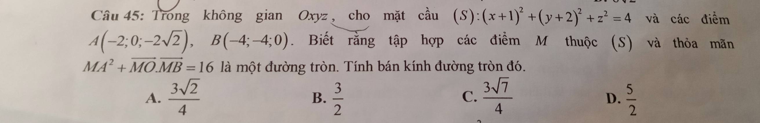 Trong không gian Oxyz , cho mặt coverset lambda au(S):(x+1)^2+(y+2)^2+z^2=4 và các điểm
A(-2;0;-2sqrt(2)), B(-4;-4;0). Biết rằng tập hợp các điểm M thuộc (S) và thỏa mãn
MA^2+vector MO. vector MB=16 là một đường tròn. Tính bán kính đường tròn đó.
A.  3sqrt(2)/4   3/2   3sqrt(7)/4   5/2 
B.
C.
D.