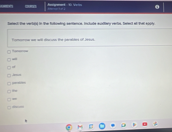 GNENS COURSES Assignment - 10. Verbs
Attenst 1 of 2
Sellect the verb(s) in the following sentence. Include auxillary verbs. Select all that apply.
Tomorrow we willl discuss the parables of Jesus.
Tomorow
wrill
c
Jesus
parables
the
w
císcuss