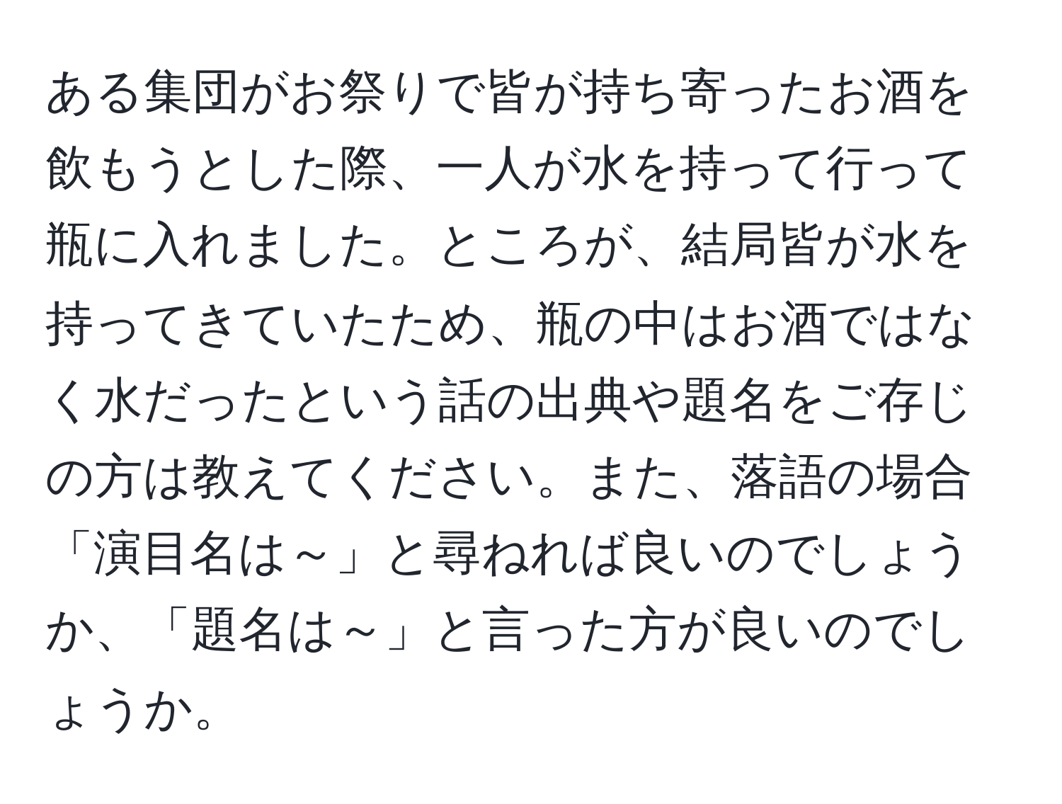 ある集団がお祭りで皆が持ち寄ったお酒を飲もうとした際、一人が水を持って行って瓶に入れました。ところが、結局皆が水を持ってきていたため、瓶の中はお酒ではなく水だったという話の出典や題名をご存じの方は教えてください。また、落語の場合「演目名は～」と尋ねれば良いのでしょうか、「題名は～」と言った方が良いのでしょうか。