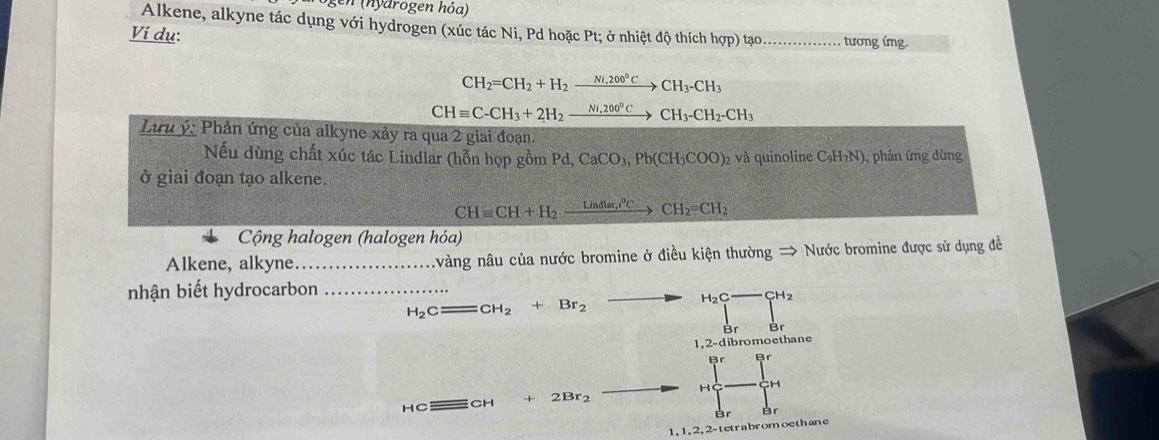 en ny drogen hóa)
Alkene, alkyne tác dụng với hydrogen (xúc tác Ni, Pd hoặc Pt; ở nhiệt độ thích hợp) tạo.............
Vi dụ: _tương ứng.
CH_2=CH_2+H_2xrightarrow Ni,200°CCH_3-CH_3
CHequiv C-CH_3+2H_2xrightarrow Ni,200°CCH_3-CH_2-CH_3
Lưu ý: Phản ứng của alkyne xảy ra qua 2 giai đoạn.
ếu dùng chất xúc tác Lindlar (hỗn họp gồm Po Pd, CaCO_3, Pb(CH_3COO) 2 và quinoline C_9H_7N) ), phản ứng dừng
ở giai đoạn tạo alkene.
CHequiv CH+H_2xrightarrow Lindlar,^circ CCH_2=CH_2
Cộng halogen (halogen hóa)
Alkene, alkyne._ nvàng nâu của nước bromine ở điều kiện thường → Nước bromine được sử dụng đề
nhận biết hydrocarbon_
H_2C = CH_2+Br_2 H_2C- □ CH_2
1,2-dibromoethane
Br Br
HC _ □  CH 2Br_2 H CH
Br
1. 1 ,2, 2 tetrabromoethane