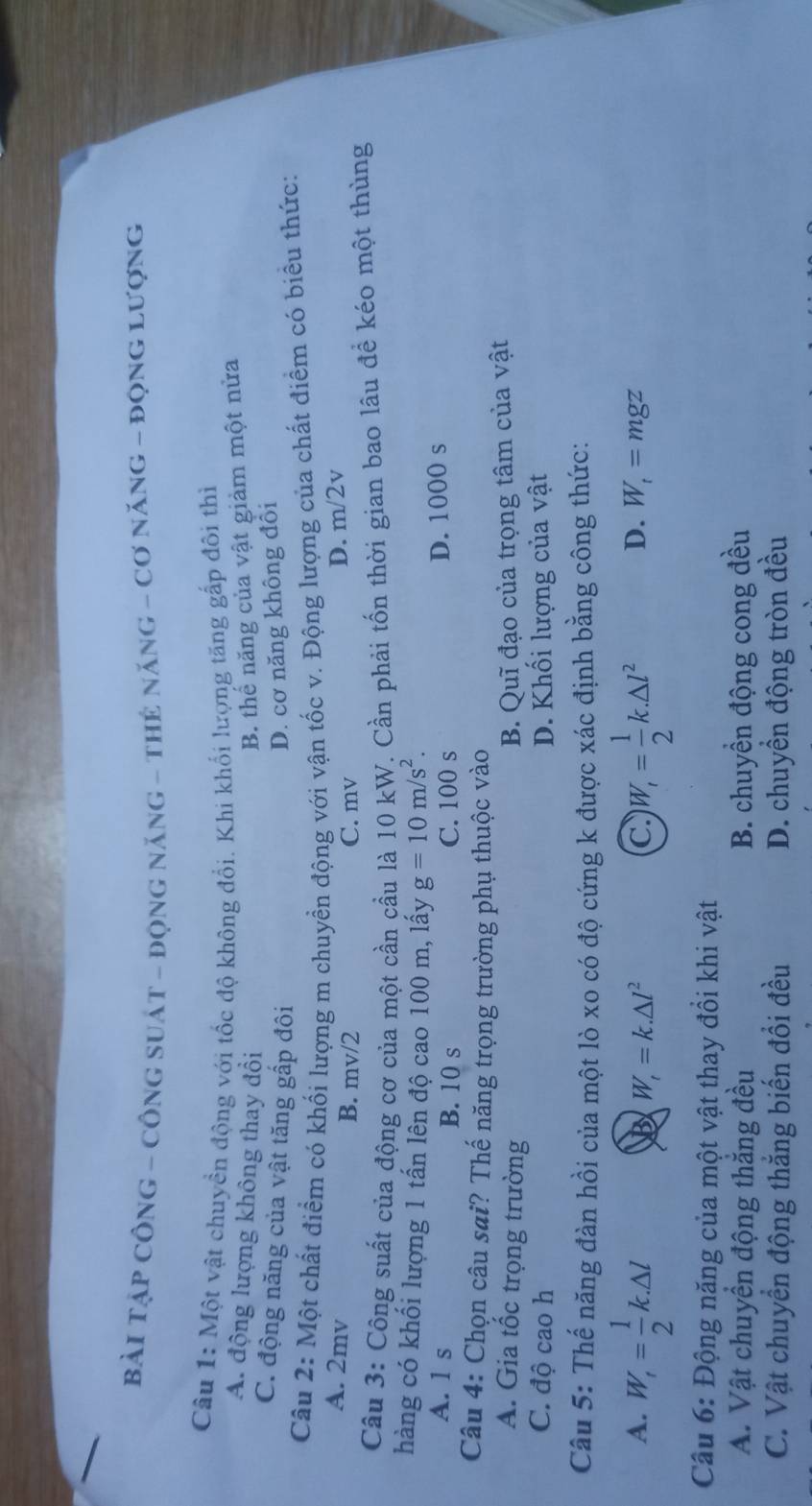 Bài TậP CôNG - CÔNG sUát - động năng - thẻ năng - Cơ năng - đọng lượng
Câu 1: Một vật chuyền động với tốc độ không đổi. Khi khối lượng tăng gấp đôi thì
A. động lượng không thay đổi B. thế năng của vật giảm một nửa
C. động năng của vật tăng gấp đôi D. cơ năng không đôi
Câu 2: Một chất điểm có khối lượng m chuyền động với vận tốc v. Động lượng của chất điểm có biểu thức:
A. 2mv B. mv/2 C. mv
D. m/2v
Câu 3: Công suất của động cơ của một cần cầu là 10 kW. Cần phải tốn thời gian bao lâu để kéo một thùng
hàng có khối lượng 1 tấn lên độ cao 100 m, lấy g=10m/s^2.
A. 1 s B. 10 s C. 100 s D. 1000 s
Câu 4: Chọn câu sai? Thế năng trọng trường phụ thuộc vào
A. Gia tốc trọng trường B. Quĩ đạo của trọng tâm của vật
C. độ cao h D. Khối lượng của vật
Câu 5: Thế năng đàn hồi của một lò xo có độ cứng k được xác định bằng công thức:
A. W_1frac 12= 1/2 k.△ l W_i= 1/2 k.△ l^2
W_t=k.△ l^2
C
D. W_t=mgz
Câu 6: Động năng của một vật thay đồi khi vật
A. Vật chuyền động thắng đều B. chuyền động cong đều
C. Vật chuyển động thắng biến đổi đều D. chuyển động tròn đều