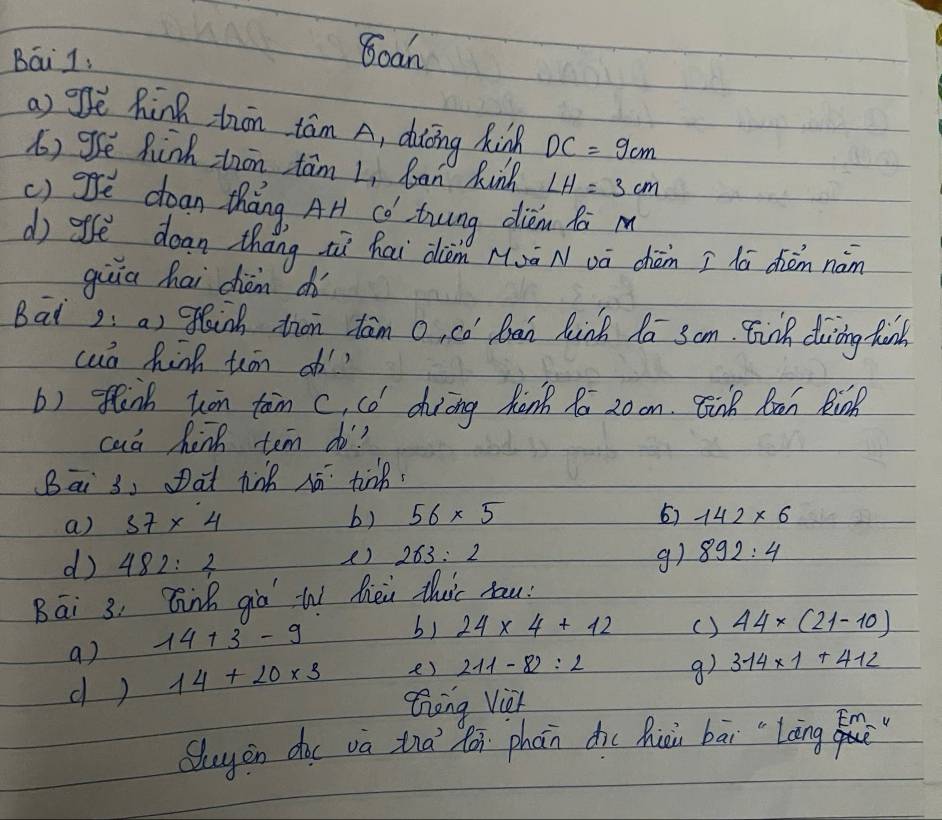 Bái 1 
Bcan 
a) ge hink trn tám A, dàōng Rink DC=9cm
() ge Rink thān tam L, ban kinh LH=3cm
() gfe dean tháng Ar Có twng diān ha m 
d) afē dean thang iì hai diàm Muā Nvā chàn I hā dièm nàn 
giiā hai dhiàm ch 
Bat2: a) lnk ton tām o, có Ban hink do 3om. Einh doing finh 
cuó hink teon of? 
b) flink ton tan c, có dhuiing hànk 10 20 on. Enk Ran Rink 
caa hinh tem do? 
Bai 3, Dat tinh hā tink 
a) 57* 4 b) 56* 5 6) 142* 6
d) 482:4
() 263:2 g) 892:4
Bāi 3, Bink gio W hèi thuic hau: 
a) 14+3-9
b) 24* 4+12 () 44* (21-10)
d ) 14+20* 3 e) 211-82=2 9) 314* 1+412
Zng Vieh 
Quyin duu va tià fán phàn diu hiài bāi "`Làng f