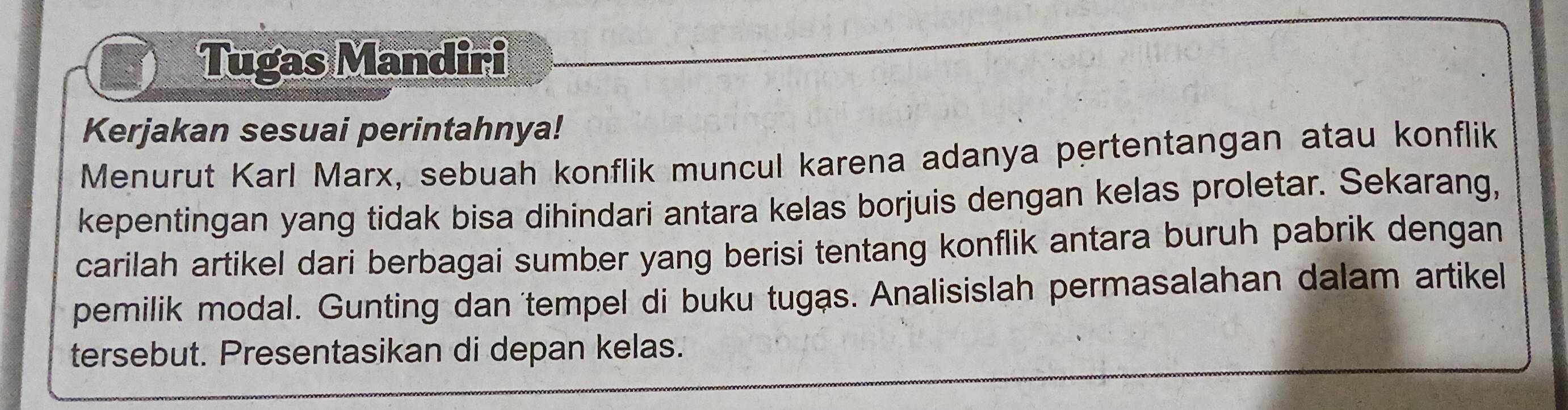 Tugas Mandiri 
Kerjakan sesuai perintahnya! 
Menurut Karl Marx, sebuah konflik muncul karena adanya pertentangan atau konflik 
kepentingan yang tidak bisa dihindari antara kelas borjuis dengan kelas proletar. Sekarang, 
carilah artikel dari berbagai sumber yang berisi tentang konflik antara buruh pabrik dengan 
pemilik modal. Gunting dan 'tempel di buku tugas. Analisislah permasalahan dalam artikel 
tersebut. Presentasikan di depan kelas.