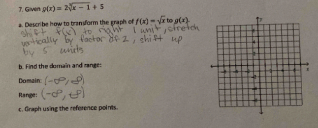 Given g(x)=2sqrt[3](x-1)+5
a. Describe how to transform the graph of f(x)=sqrt(x) to g(x). 
b. Find the domain and range: 
Domain: 
Range: 
c. Graph using the reference points.