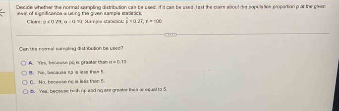 Decide whether the normal sampling distribution can be used. If it can be used, test the claim about the population proportion p at the given
level of significance α using the given sample statistics.
Claim: p!= 0.29; alpha =0.10; Sample statistics: hat p=0.27, n=100
Can the normal sampling distribution be used?
A. Yes, because pq is greater than alpha =0.10.
B. No, because np is less than 5.
C. No, because nq is less than 5.
D. Yes, because both np and nq are greater than or equal to 5.