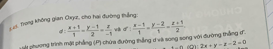 Trong không gian Oxyz, cho hai đường thẳng: 
d :  (x+1)/1 = (y-1)/2 = z/-1  và d':  (x-1)/1 = (y-2)/1 = (z+1)/2 . 
viết phương trình mặt phẳng (P) chứa đường thẳng ơ và song song với đường thẳng d'.
4-0 (Q): 2x+y-z-2=0