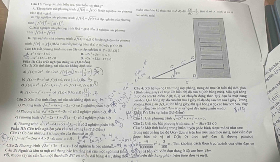 Cầu I1: Trong các phát biểu sau, phát biểu nào đúng? muồn đâm báo kỹ thuật thĩ tí số độ dài  CE/BD = 5/3  Hồi vị trì A cách vị trí g
A. Tập nghiệm của phương trình sqrt(f(x))=sqrt(g(x)) là tập nghiệm của phương
trinh f(x)=g(x)
B. Tập nghiệm của phương trình sqrt(f(x))=sqrt(g(x)) là tập nghiệm của phương
trinh [f(x)]^2=[g(x)]^2.
C. Mọi nghiệm của phương trình f(x)=g(x) đều là nghiệm của phương
trinh sqrt(f(x))=sqrt(g(x))
D. Tập nghiệm của phương trình sqrt(f(x))=sqrt(g(x)) là tập nghiệm của phương
trinh f(x)=g(x) thỏa mãn bắt phương trình f(x)≥ 0 (hoặc g(x)≥ 0)
Câu 12: Bắi phương trình nào sau đây có tập nghiệm là S=R1(2) ?
A. x^2+4x+5≤ 0. B. -2x^2+5x-11>0.
-3x^2+12x-12<0. D. -3x^2+12x-12≥ 0.
Phần II: Câu trắc nghiệm đủng sai (2,0 điểm)
Câu 1: Xét tính đúng, sai của các khẳng định sau: 
m, phát biểt
a) f(x)=2x^2-5x+2 có f(x)<0) Vr e ( 1/2 ;2) sqrt(f(x))
b) f(x)=9-x^2 có f(x)<0,forall x∈ (-3;3) a
ng trình
c) f(x)=x^2-(sqrt(7)-1)x+sqrt(3) có f(x)>0,forall x∈ R^(wedge)
Câu 4: Xét hệ tọa độ Oth trong mặt phẳng, trong đó trục Ot biểu thị thời gian
d) f(x)=-x^2+x- 1/4  có f(x)<0,forall x∈ R|  1/2  . t (tính bằng giây) và trục Oh biểu thị độ cao h (tính bằng mét). Một quả bóng phương ir
được đá lên từ điểm A(0;0,3) và chuyển động theo quỹ đạo là một cung
Cầu 2: Xác định tính đúng, sai của các khẳng định saú; parabol. Quả bóng đạt độ cao 8m sau 1 giây và đạt độ cao 6m sau 2 giãy. Trong g(x)]^2
(t_1;t_2) (tính băng giây) thì quả bóng ở độ cao lớn hơn 5m. Vậy
a) Phương trình sqrt(-x^2+4x-3)=2x-5 có 2 nghiệm phân biệ khoáng thời gian bằng bao nhiêu? (làm tròn kết quả đến hàng phần mưới).
b-1,b
b) Phương trinh sqrt(x^2+3x+4)-3x=1 có 2 nghiệm phân biệt.  Phân IV: Câu tự luận (3,0 điểm)
c) Phương trinh sqrt(x^2-2x-8)=sqrt(3)(x-4) có 2 nghiệm phân biệt.  Cầu 1: Giải phương trình sqrt(-2x^2+x+7)=x-3.
x)=sqrt(8) cộm của
d) Phương trình sqrt(11x^2-64x+97)=(3x-1)^3 có 2 nghiệm phân biệt.  Câu 2: Giải các bắt phương trình sau: x^2-10x+25≤ 0
p ng
Phần III: Câu trắc nghiệm yêu cầu trã lời ngắn (2,0 điểm)  Câu 3: Một tỉnh huống trong huấn luyện pháo binh được mô tả như sau:
Cầu 1: Có bao nhiêu giá trị nguyên của tham số m  Trong mặt phẳng tọa độ Oxy (đơn vị trên hai trục tính theo mét), một viên đạn
f(x)=mx^2-2mx+4>0 với mọi x∈ R. bǎn từ vj trí O(0;0) theo quỹ đạo là đường parabol
 (-9)/00000 x^2+ 3/100 x
Câu 2: Phương trình sqrt(2x^2+3x-5)=x+1 có nghiệm là bao nhiêu . Tim khoảng cách theo trục hoành của viên đạn so
Câu 3: Người ta làm ra một cái thang bắc lên tầng hai của một ngôi nhà (hình với vị trí bắn khi viên đạn đang ở độ cao hơn 15m
voverline e) 0, muốn vậy họ cần làm một thanh đỡ BC có chiều dài bằng 4m , đồng thời ' (làm tròn đến hàng phần trăm theo đơn vị mét).
