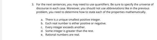 For the next sentences, you may need to use quantifiers. Be sure to specify the universe of
discourse in each case. Moreover, you should not use abbreviations like in the previous
problem, you need to determine how to state each of the properties mathematically.
a. There is a unique smallest positive integer.
b. Each real number is either positive or negative.
c. Every integer exceeds another.
d. Some integer is greater than the rest.
e. Rational numbers are real.