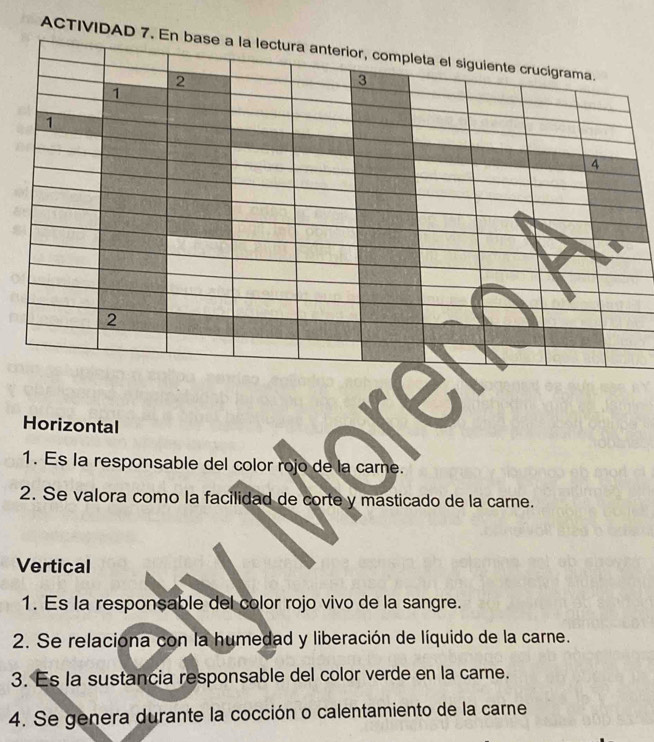 ACTIVID 
Horizontal 
1. Es la responsable del color rojo de la carne. 
2. Se valora como la facilidad de corte y masticado de la carne. 
Vertical 
1. Es la responsable del color rojo vivo de la sangre. 
2. Se relaciona con la humedad y liberación de líquido de la carne. 
3. Es la sustancia responsable del color verde en la carne. 
4. Se genera durante la cocción o calentamiento de la carne