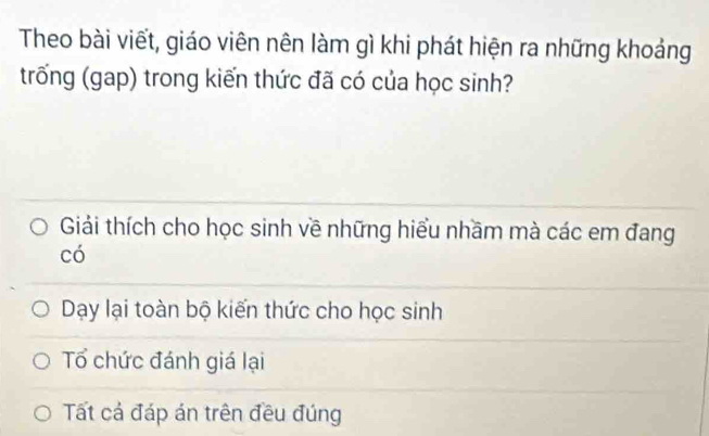 Theo bài viết, giáo viên nên làm gì khi phát hiện ra những khoảng
trống (gap) trong kiến thức đã có của học sinh?
Giải thích cho học sinh về những hiểu nhầm mà các em đang
có
Day lại toàn bộ kiến thức cho học sinh
Tổ chức đánh giá lại
Tất cả đáp án trên đều đúng