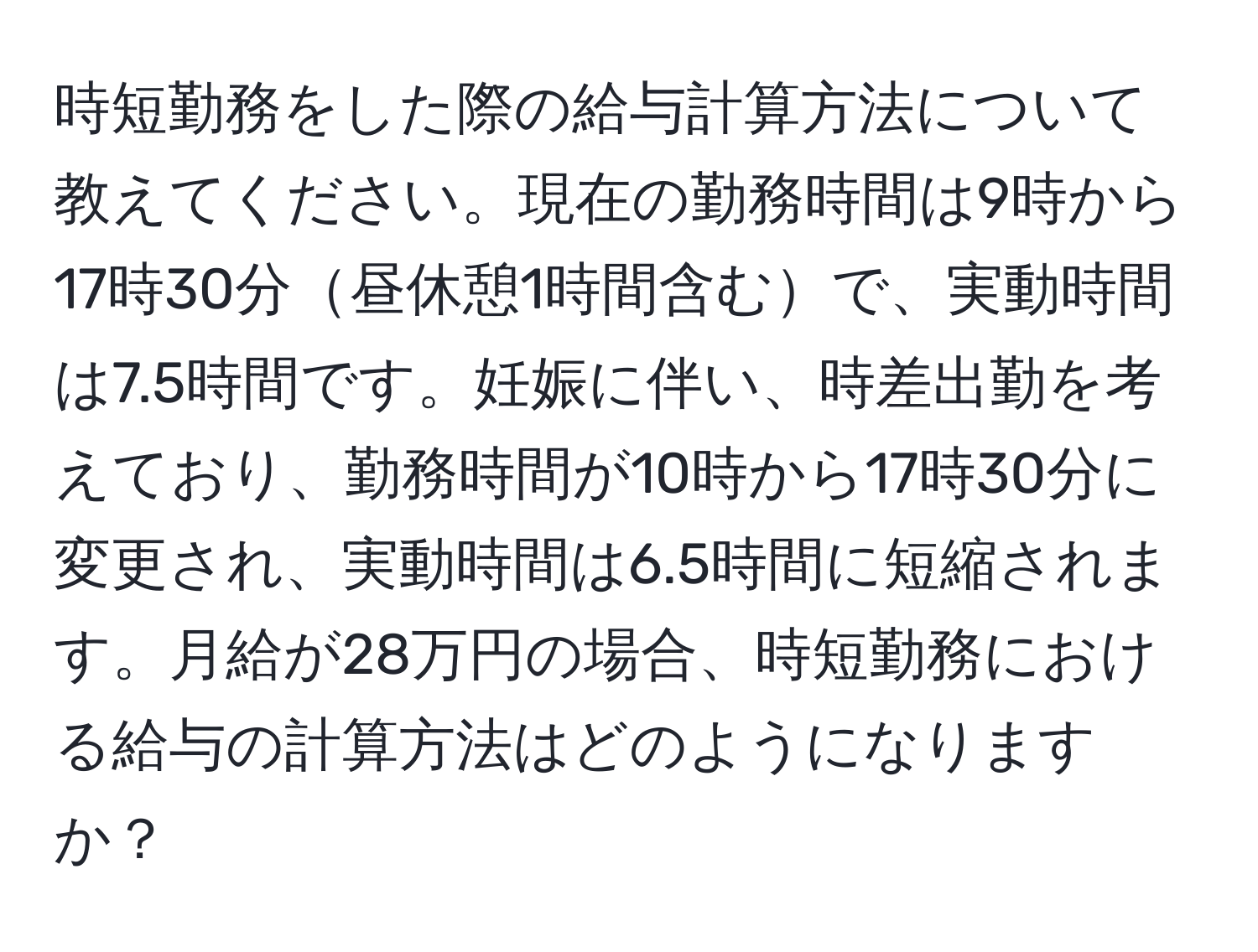 時短勤務をした際の給与計算方法について教えてください。現在の勤務時間は9時から17時30分昼休憩1時間含むで、実動時間は7.5時間です。妊娠に伴い、時差出勤を考えており、勤務時間が10時から17時30分に変更され、実動時間は6.5時間に短縮されます。月給が28万円の場合、時短勤務における給与の計算方法はどのようになりますか？