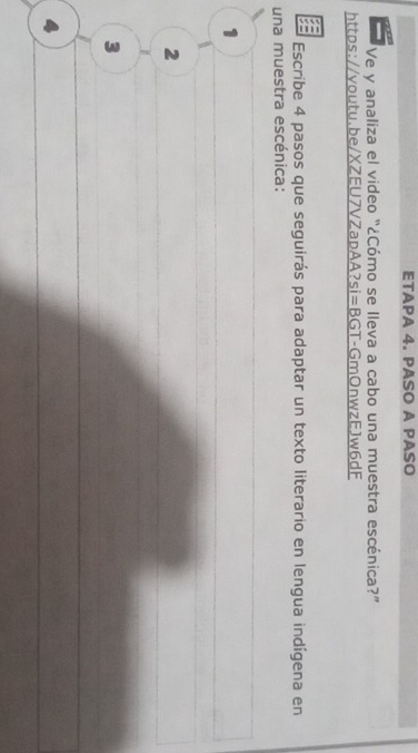 ETAPA 4. PASO A PASO
Ve y analiza el video "¿Cómo se lleva a cabo una muestra escénica?”
https://youtu.be/XZEU7VZapAA? si=BG T-GmOnwzEJw6dF
Escribe 4 pasos que seguirás para adaptar un texto literario en lengua indígena en
una muestra escénica:
1
2
3
