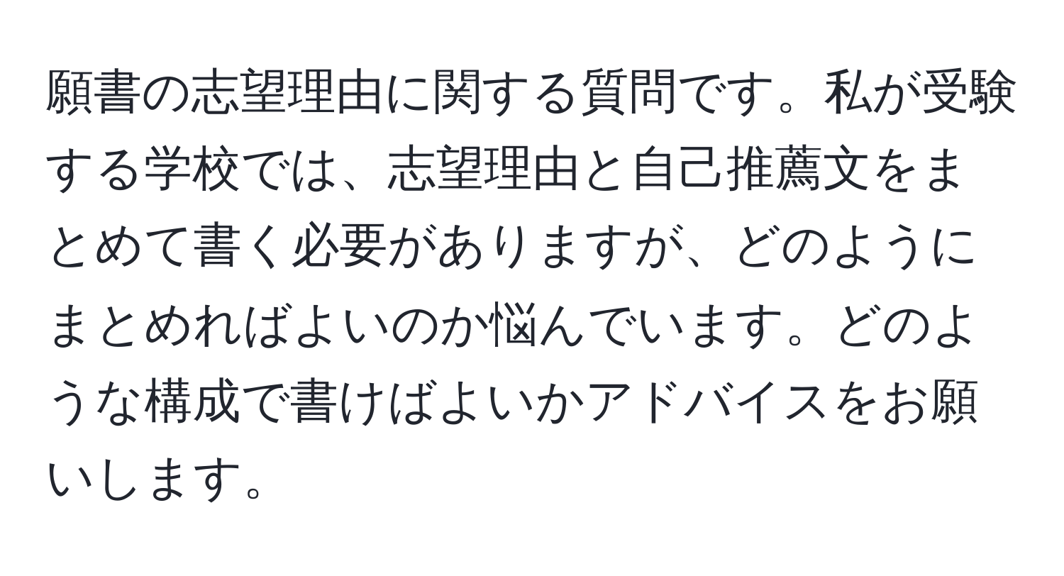 願書の志望理由に関する質問です。私が受験する学校では、志望理由と自己推薦文をまとめて書く必要がありますが、どのようにまとめればよいのか悩んでいます。どのような構成で書けばよいかアドバイスをお願いします。