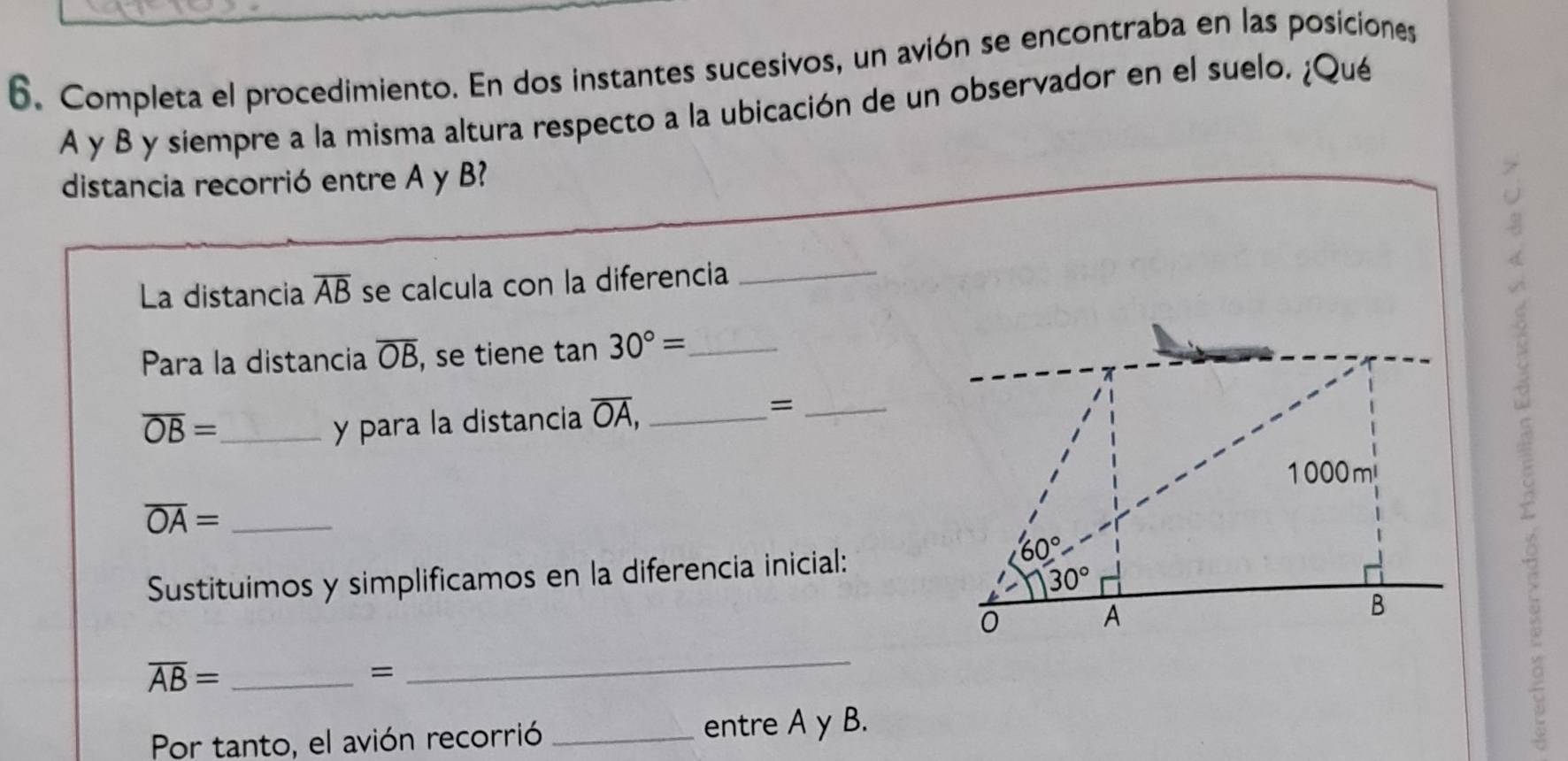 Completa el procedimiento. En dos instantes sucesivos, un avión se encontraba en las posiciones
A y B y siempre a la misma altura respecto a la ubicación de un observador en el suelo. ¿Qué
distancia recorrió entre A y B
La distancia overline AB se calcula con la diferencia_
Para la distancia overline OB , se tiene tan 30°= _
overline OB= _ y para la distancia overline OA, _
_=
_ overline OA=
Sustituimos y simplificamos en la diferencia inicial:
_ overline AB=
=
_
Por tanto, el avión recorrió _entre A y B.