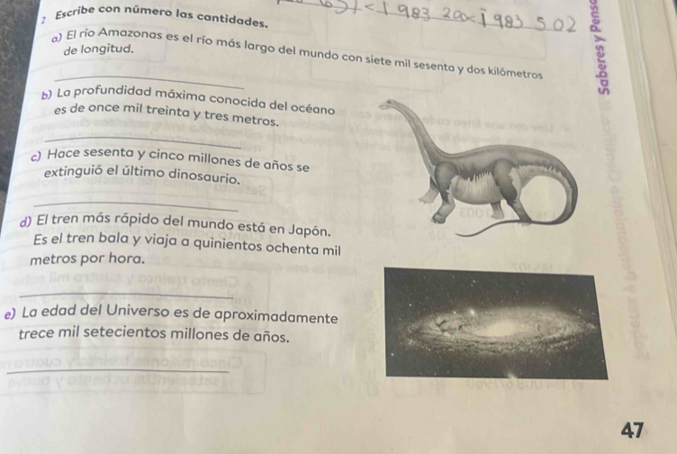 Escribe con número las cantidades. 
_ 
_ 
de longitud. 
_ 
a) El río Amazonas es el río más largo del mundo con siete mil sesenta y dos kilómetros 
b) La profundidad máxima conocida del océana 
es de once mil treinta y tres metros. 
_ 
c) Hace sesenta y cinco millones de años se 
extinguió el último dinosaurio. 
_ 
d) El tren más rápido del mundo está en Japón. 
Es el tren bala y viaja a quinientos ochenta mil 
metros por hora. 
_ 
e) La edad del Universo es de aproximadamente 
trece mil setecientos millones de años. 
_ 
47