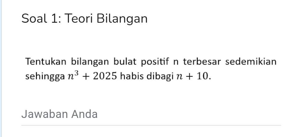 Soal 1: Teori Bilangan 
Tentukan bilangan bulat positif n terbesar sedemikian 
sehingga n^3+2025 habis dibagi n+10. 
Jawaban Anda