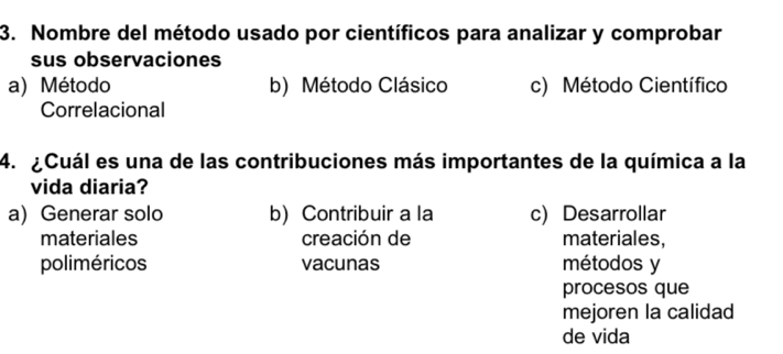 Nombre del método usado por científicos para analizar y comprobar
sus observaciones
a) Método b) Método Clásico c) Método Científico
Correlacional
4. ¿Cuál es una de las contribuciones más importantes de la química a la
vida diaria?
a) Generar solo b) Contribuir a la c) Desarrollar
materiales creación de materiales,
poliméricos vacunas métodos y
procesos que
mejoren la calidad
de vida