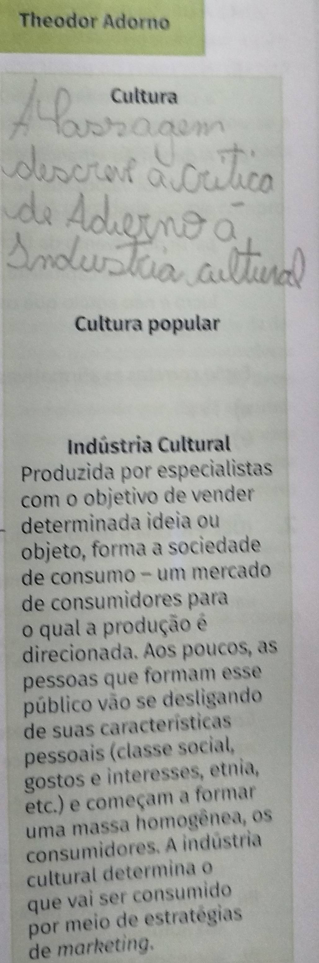 Theodor Adorno 
Cultura 
Cultura popular 
Indústria Cultural 
Produzida por especialistas 
com o objetivo de vender 
determinada ideia ou 
objeto, forma a sociedade 
de consumo − um mercado 
de consumidores para 
o qual a produção é 
direcionada. Aos poucos, as 
pessoas que formam esse 
público vão se desligando 
de suas características 
pessoais (classe social, 
gostos e interesses, etnia, 
etc.) e começam a formar 
uma massa homogênea, os 
consumidores. A indústria 
cultural determina o 
que vai ser consumido 
por meio de estratégias 
de marketing.