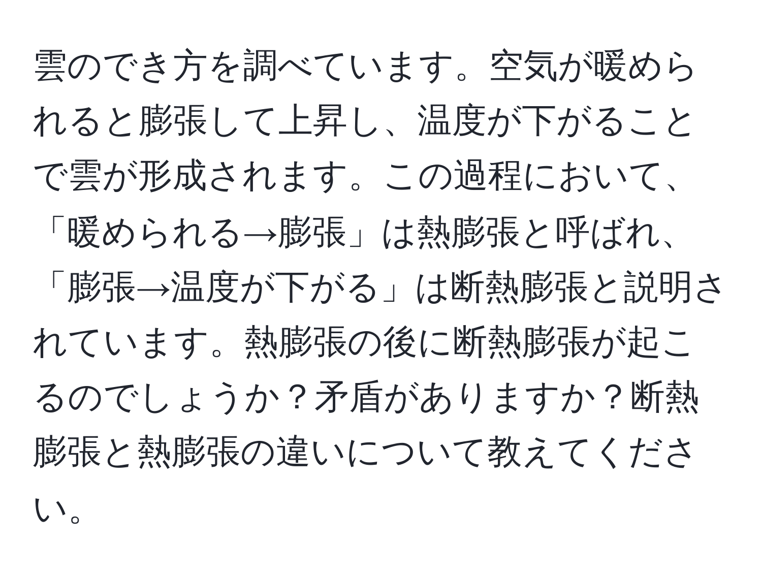 雲のでき方を調べています。空気が暖められると膨張して上昇し、温度が下がることで雲が形成されます。この過程において、「暖められる→膨張」は熱膨張と呼ばれ、「膨張→温度が下がる」は断熱膨張と説明されています。熱膨張の後に断熱膨張が起こるのでしょうか？矛盾がありますか？断熱膨張と熱膨張の違いについて教えてください。