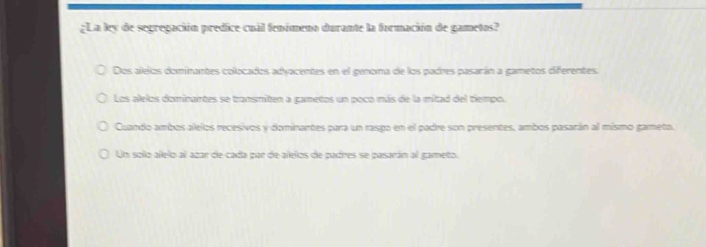 ¿La ley de segregación predice cuál fenómeno durante la formación de gametos?
Dos alelos dominantes colocados adyacentes en el genoma de los padres pasarán a gametos diferentes.
Los alelos dominantes se transmiten a gametos un poco más de la mitad del tiempo.
Cuando ambos alelos recesivos y dominantes para un rasgo en el padre son presentes, ambos pasarán al mismo gameto.
Un solo alelo al azar de cada par de alelos de padres se pasarán al gameto.