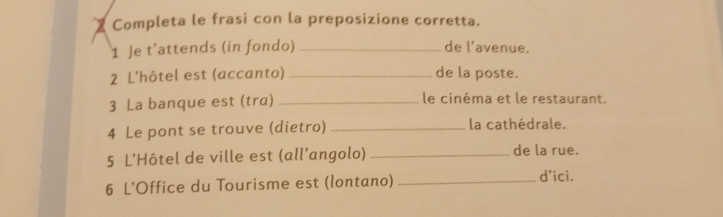 Completa le frasi con la preposizione corretta. 
1 Je t’attends (in fondo) _de l’avenue. 
2 L'hôtel est (accanto) _de la poste. 
3 La banque est (tra)_ 
le cinéma et le restaurant. 
4 Le pont se trouve (dietro)_ 
la cathédrale. 
5 L’Hôtel de ville est (all’angolo)_ 
de la rue. 
6 L’Office du Tourisme est (lontano)_ 
d'ici.