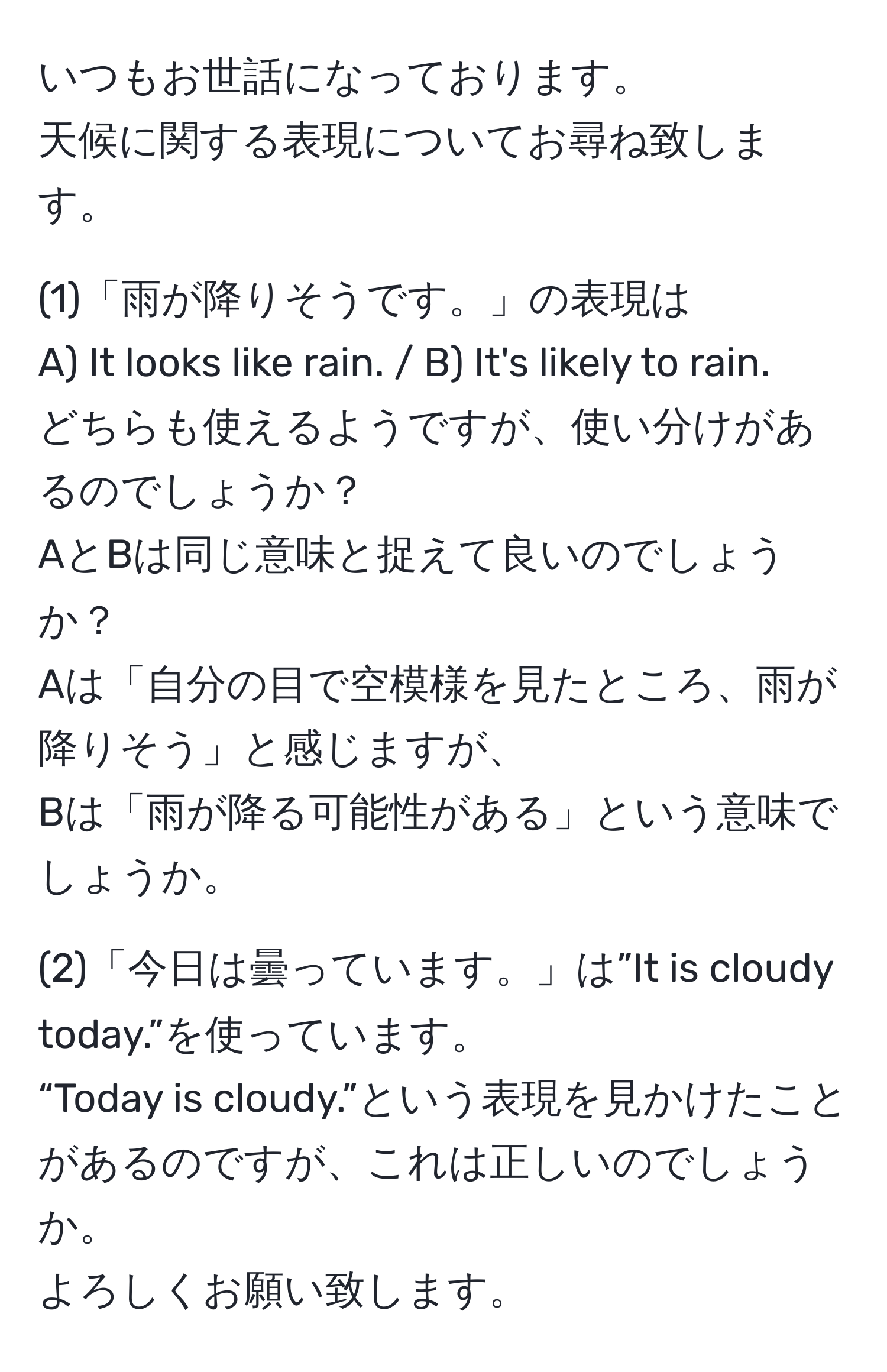 いつもお世話になっております。  
天候に関する表現についてお尋ね致します。

(1)「雨が降りそうです。」の表現は  
A) It looks like rain. / B) It's likely to rain.  
どちらも使えるようですが、使い分けがあるのでしょうか？  
AとBは同じ意味と捉えて良いのでしょうか？  
Aは「自分の目で空模様を見たところ、雨が降りそう」と感じますが、  
Bは「雨が降る可能性がある」という意味でしょうか。

(2)「今日は曇っています。」は”It is cloudy today.”を使っています。  
“Today is cloudy.”という表現を見かけたことがあるのですが、これは正しいのでしょうか。  
よろしくお願い致します。