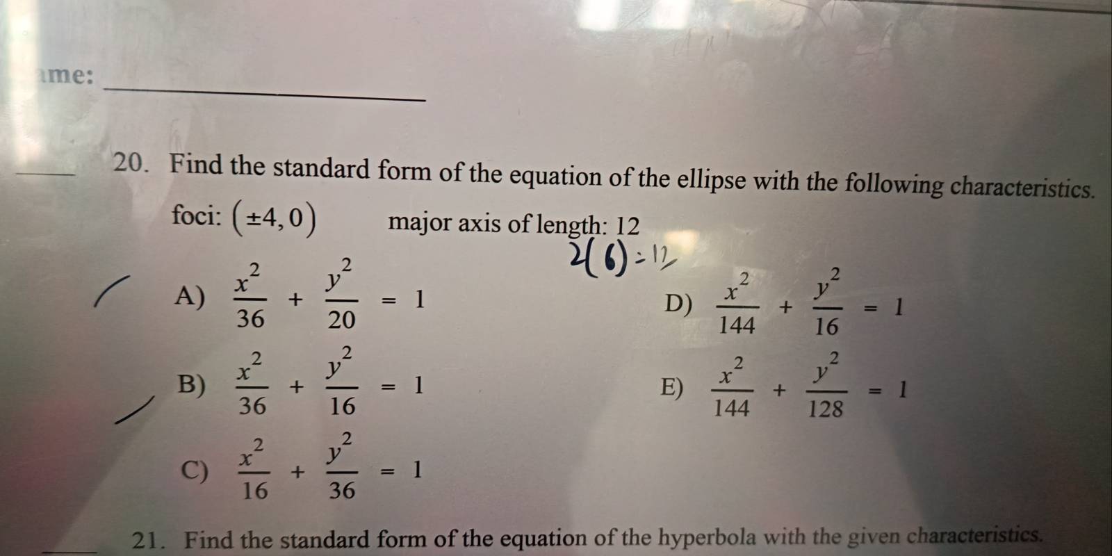 ame:
_
20. Find the standard form of the equation of the ellipse with the following characteristics.
foci: (± 4,0) major axis of length: 12
A)  x^2/36 + y^2/20 =1  x^2/144 + y^2/16 =1
D)
B)  x^2/36 + y^2/16 =1  x^2/144 + y^2/128 =1
E)
C)  x^2/16 + y^2/36 =1
21. Find the standard form of the equation of the hyperbola with the given characteristics.