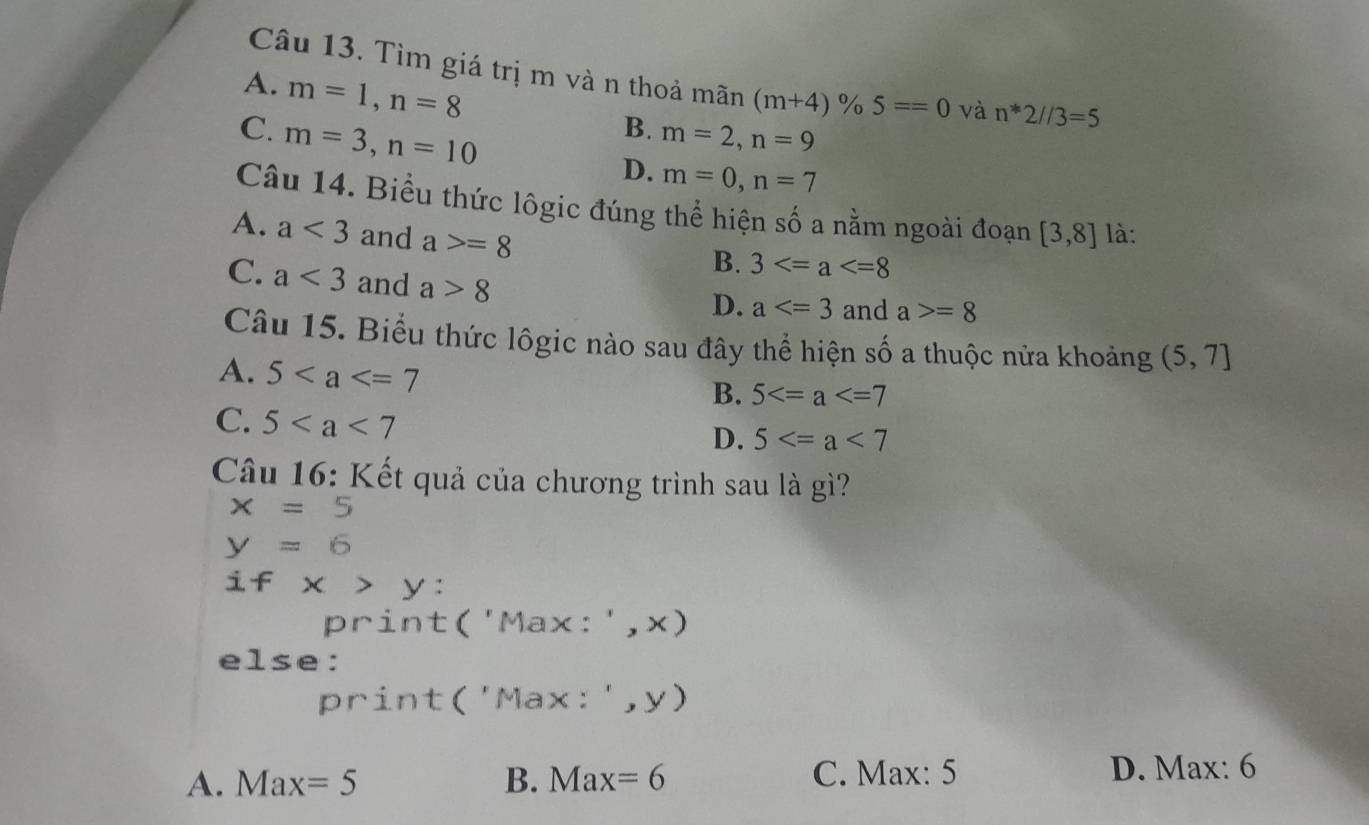 Tìm giá trị m và n thoả mãn (m+4)% 5==0 và n^*2//3=5
A. m=1, n=8
B.
C. m=3, n=10 m=2, n=9
D. m=0, n=7
Câu 14. Biểu thức lôgic đúng thể hiện số a nằm ngoài đoạn [3,8] là:
A. a<3</tex> and a>=8
B. 3
C. a<3</tex> and a>8
D. a and a>=8
Câu 15. Biểu thức lôgic nào sau đây thể hiện số a thuộc nửa khoảng (5,7]
A. 5
B. 5
C. 5
D. 5
Câu 16: Kết quả của chương trình sau là gì?
x=5
y=6
if x>y : 
print ('Max:',x)
else:
print('Max:',y)
A. Max=5 B. Max=6 C. Max: 5 D. Max: 6