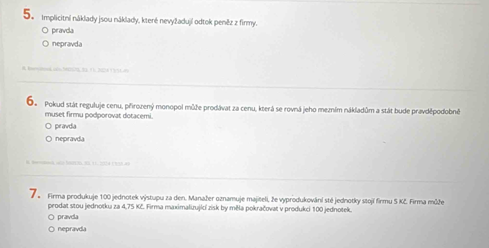 5e Implicitní náklady jsou náklady, které nevyžadují odtok peněz z firmy.
pravda
nepravda
A Beratoné cão 560570, 30, 1 1. 2024 13:51.49
Oo Pokud stát reguluje cenu, přirozený monopol může prodávat za cenu, která se rovná jeho mezním nákladům a stát bude pravděpodobně
muset firmu podporovat dotacemi.
pravda
nepravda
B tervatosã, aão 5057D. 50, 11, 2024 C3S1.49
Firma produkuje 100 jednotek výstupu za den. Manažer oznamuje majiteli, že vyprodukování sté jednotky stojí firmu 5 Kč. Firma může
prodat stou jednotku za 4,75 Kč. Firma maximalizující zisk by měla pokračovat v produkci 100 jednotek.
pravda
nepravda