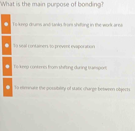 What is the main purpose of bonding?
To keep drums and tanks from shifting in the work area
To seal containers to prevent evaporation
To keep contents from shifting during transport
To eliminate the possibility of static charge between objects