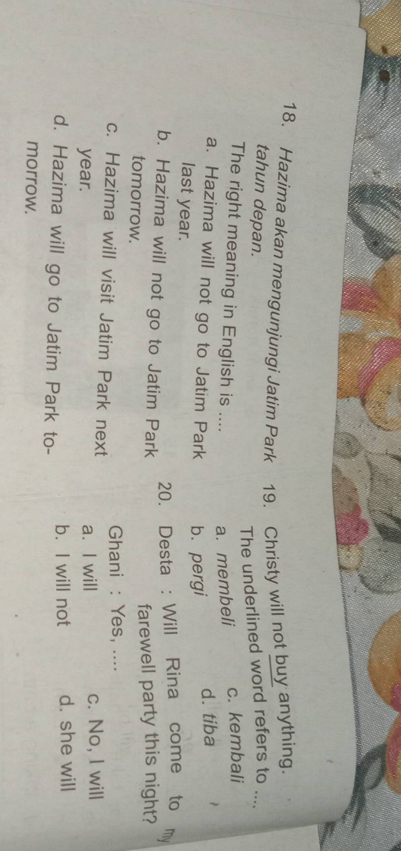 Hazima akan mengunjungi Jatim Park 19. Christy will not buy anything.
tahun depan.
The underlined word refers to ....
The right meaning in English is ....
a. membeli
c. kembali
a. Hazima will not go to Jatim Park
d. tiba
b. pergi
last year.
20. Desta : Will Rina come to my
b. Hazima will not go to Jatim Park
tomorrow.
farewell party this night?
Ghani : Yes, ....
c. Hazima will visit Jatim Park next
year. a. I will c. No, I will
b. I will not d. she will
d. Hazima will go to Jatim Park to-
morrow.