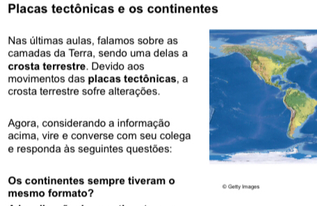 Placas tectônicas e os continentes 
Nas últimas aulas, falamos sobre as 
camadas da Terra, sendo uma delas a 
crosta terrestre. Devido aos 
movimentos das placas tectônicas, a 
crosta terrestre sofre alterações. 
Agora, considerando a informação 
acima, vire e converse com seu colega 
e responda às seguintes questões: 
Os continentes sempre tiveram o @ Getty Images 
mesmo formato?