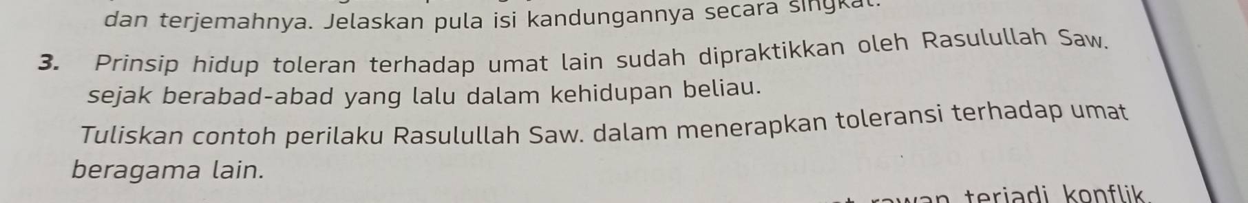 dan terjemahnya. Jelaskan pula isi kandungannya secara singkal 
3. Prinsip hidup toleran terhadap umat lain sudah dipraktikkan oleh Rasulullah Saw. 
sejak berabad-abad yang lalu dalam kehidupan beliau. 
Tuliskan contoh perilaku Rasulullah Saw. dalam menerapkan toleransi terhadap umat 
beragama lain. 
n teriadi konflik .