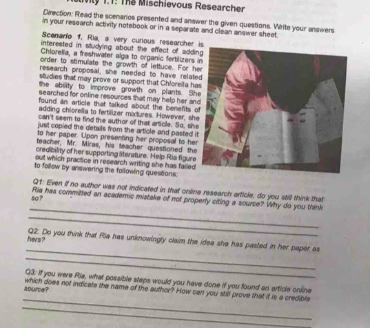 tivily 1.T: The Mischievous Researcher 
Direction: Read the scenarios presented and answer the given questions. Write your answers 
in your research activity notebook or in a separate and clean answer sheet. 
Scenario 1. Ria, a very curious researcher 
interested in studying about the effect of addi 
Chlorella, a freshwater alga to organic fertilizers 
order to stimulate the growth of lettuce. For h 
research proposal, she needed to have relate 
studies that may prove or support that Chlorella ha 
the ability to improve growth on plants. Sh 
searched for online resources that may help her an 
found an article that talked about the benefits o 
adding chlorella to fertilizer mixtures. However, sh 
can't seem to find the author of that article. So, sh 
just copied the details from the article and pasted i 
to her paper. Upon presenting her proposal to he 
teacher, Mr. Miras, his teacher questioned the 
credibility of her supporting literature. Help Ria figure 
out which practice in research writing she has failed 
to follow by answering the following questions: 
Q1: Even if no author was not indicated in that online research article, do you still think that 
s0? 
_ 
Ria has committed an academic mistake of not properly citing a source? Why do you think 
_ 
hers? 
_ 
Q2. Do you think that Ria has unknowingly claim the idea she has pasted in her paper as 
_ 
Q3: If you were Ria, what possible steps would you have done if you found an article online 
source? 
_ 
which does not indicate the name of the author? How can you still prove that it is a credible 
_