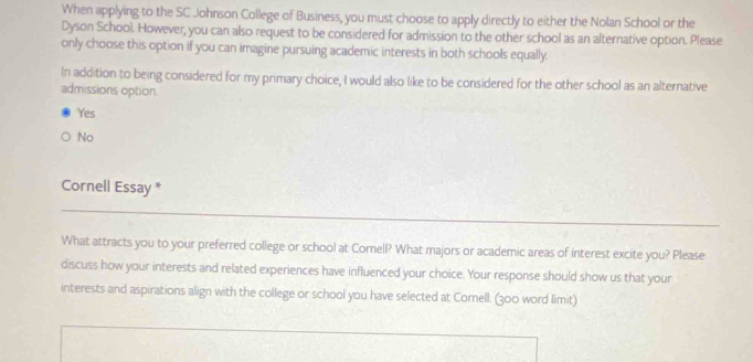 When applying to the SC Johnson College of Business, you must choose to apply directly to either the Nolan School or the
Dyson School. However, you can also request to be considered for admission to the other school as an alternative option. Please
only choose this option if you can imagine pursuing academic interests in both schools equally.
In addition to being considered for my primary choice, I would also like to be considered for the other school as an alternative
admissions option.
Yes
No
Cornell Essay *
What attracts you to your preferred college or school at Cornell? What majors or academic areas of interest excite you? Please
discuss how your interests and related experiences have influenced your choice. Your response should show us that your
interests and aspirations align with the college or school you have selected at Cornell. (300 word limit)