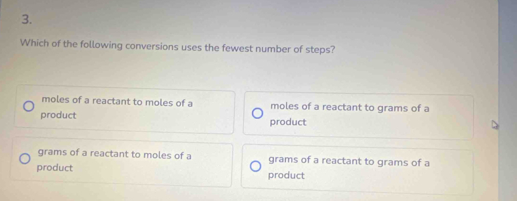 Which of the following conversions uses the fewest number of steps?
moles of a reactant to moles of a moles of a reactant to grams of a
product
product
grams of a reactant to moles of a grams of a reactant to grams of a
product
product