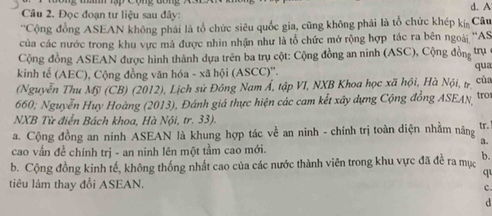 A
Câu 2. Đọc đoạn tư liệu sau đây:
'Cộng đồng ASEAN không phải là tổ chức siêu quốc gia, cũng không phải là tổ chức khép kín Câu
của các nước trong khu vực mà được nhìn nhận như là tổ chức mở rộng hợp tác ra bên ngoài, “AS
Cộng đồng ASEAN được hình thành dựa trên ba trụ cột: Cộng đồng an ninh (ASC), Cộng đồng trụ
kinh tế (AEC), Cộng đồng văn hóa - xã hội (ASCC)'.
qua
(Nguyễn Thu Mỹ (CB) (2012), Lịch sử Đông Nam Á, tập VI, NXB Khoa học xã hội, Hà Nội, trị của
660; Nguyễn Huy Hoàng (2013), Đánh giá thực hiện các cam kết xây dựng Cộng đồng ASEAN, tro
NXB Từ điển Bách khoa, Hà Nội, tr. 33).
a. Cộng đồng an ninh ASEAN là khung hợp tác về an ninh - chính trị toàn diện nhằm nâng tr.
a.
cao vấn đề chính trị - an ninh lên một tầm cao mới.
b. Cộng đồng kinh tế, không thống nhất cao của các nước thành viên trong khu vực đã đề ra mục b.
q
tiêu làm thay đổi ASEAN.
c.
d