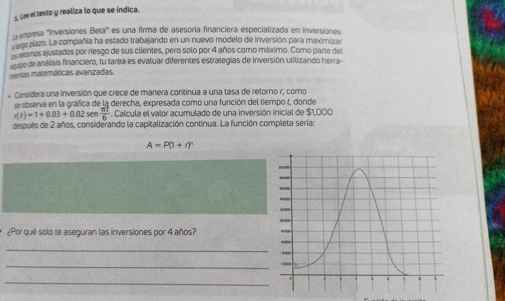 Lee el texto y realiza lo que se indica. 
La empresa "Inversiones Beta” es una firma de asesoría financiera especializada en inversiones 
a largo plazo. La compañía ha estado trabajando en un nuevo modelo de inversión para maximizar 
los retornos ajustados por riesgo de sus clientes, pero solo por 4 años como máximo. Como parte del 
equipo de análisis financiero, tu tarea es evaluar diferentes estrategias de inversión utilizando herra- 
mientas matemáticas avanzadas. 
* Considera una inversión que crece de manera continua a una tasa de retorno r, como 
se observa en la gráfica de la derecha, expresada como una función del tiempo t, donde
r(t)=1+0.03+0.02 sen  π t/6 . Calcula el valor acumulado de una inversión inicial de $1,000
después de 2 años, considerando la capitalización continua. La función completa sería:
A=P(1+r)^n
¿Por qué solo te aseguran las inversiones por 4 años? 
_ 
_ 
_