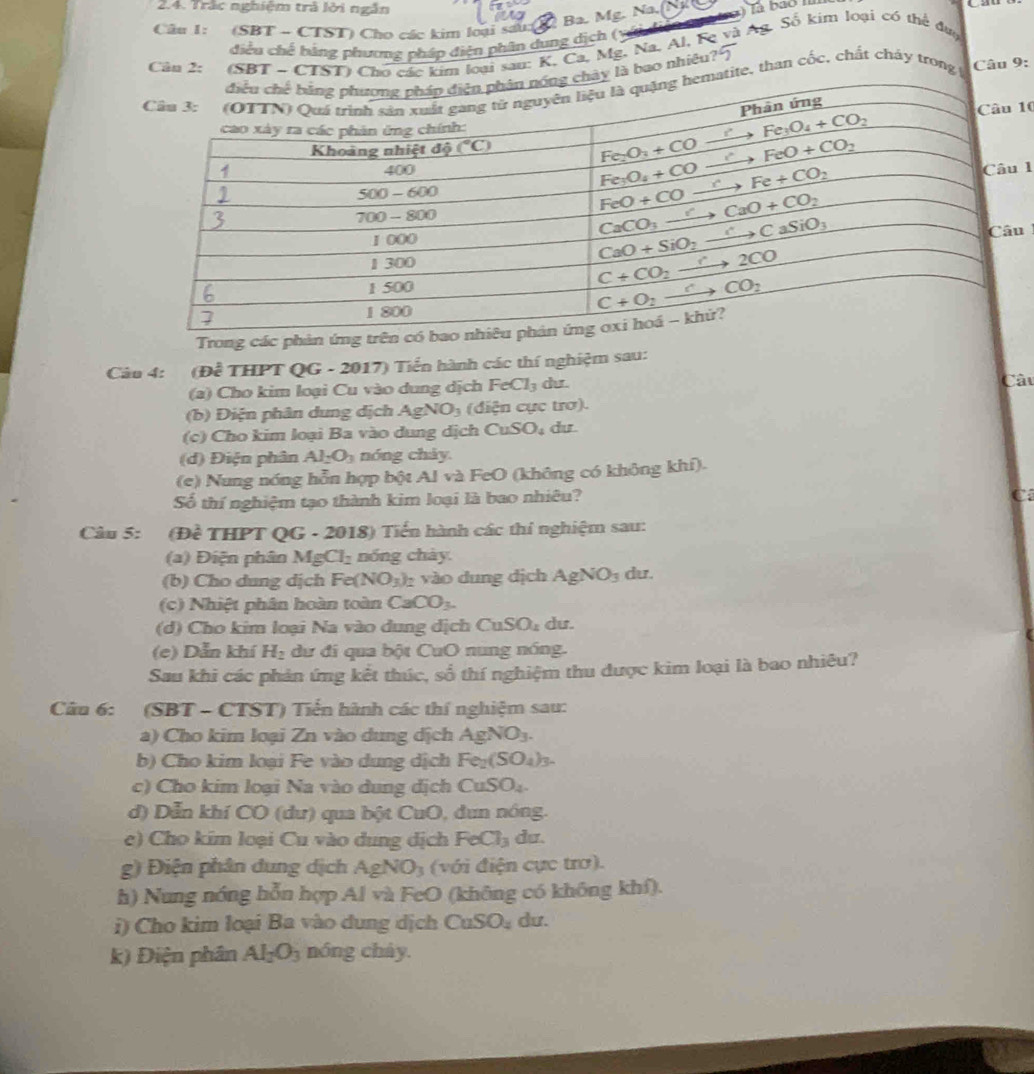 Trác nghiệm trà lời ngẫn Na. Tà bao II
Ba. Mg.
Câu 1: (SBT - CTST) Cho các kim loại sau (
điều chế bằng phương pháp điện phần dụng dịch (       
Cân 2: (Soại sau: K, Ca, Mg, Na, Al, Fe và Ag. Số kim loại có thể đụợ
bao nhiều
, than cốc, chất cháy trong Câu 9:
10
1
u
Trong các phản ứng trên 
Câu 4: (D^(frac 2)c THPT QG - 2017) Tiển hành các thí nghiệm sau:
(a) Cho kim loại Cu vào dung dịch FeCl_3 du. Câu
(b) Điện phân dung dịch AgNO_3 (diện cực trơ).
(c) Cho kim loại Ba vào dung dịch CuSO_4 du
(d) Điện phân Al_2O_3 nóng cháy.
(e) Nung nóng hỗn hợp bột Al và FeO (không có không khí).
Số thí nghiệm tạo thành kim loại là bao nhiêu?
C
Câu 5: (Đề THPT QG - 2018) Tiến hành các thí nghiệm sau:
(a) Điện phân MgCl_2 nóng chày.
(b) Cho dung dịch Fe(NO_3) 2 vào dung dịch AgNO_3 du.
(c) Nhiệt phân hoàn toàn CaCO_3.
(d) Cho kim loại Na vào dung dịch CuSO₄ dư.
(e) Dẫn khí H_2 dư đi qua bột CuO nung nóng.
Sau khi các phản ứng kết thúc, số thí nghiệm thu được kim loại là bao nhiêu?
Câu 6: (SBT - CTST) Tiến hành các thí nghiệm sau:
a) Cho kim loại Zn vào dung dịch / AgNO_3.
b) Cho kim loại Fe vào dung dịch Fe_2(SO_4)_3.
c) Cho kim loại Na vào dung dịch CuSO_4.
d) Dẫn khí CO (dư) qua bột CuO, dun nóng.
e) Cho kim loại Cu vào dung dịch FeCl_3 du.
g) Điện phân dung dịch AgNO_3 (với điện cực trơ).
h) Nung nóng hỗn hợp Al và FeO (không có không khf).
i) Cho kim loại Ba vào dung dịch CuSO_4 du.
k) Điện phân Al_2O_3 nóng cháy.