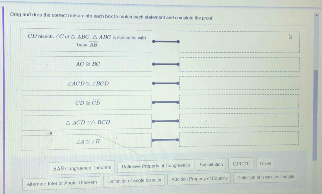 Drag and drop the correct reason into each box to match each statement and complete the proof.
overline CD bisects ∠ C of △ ABC.△ ABC is isosceles with
base overline AB
overline AC≌ overline BC
∠ ACD≌ ∠ BCD
overline CD≌ overline CD
△ ACD≌ △ BCD
∠ A≌ ∠ B
SAS Congruence Theorem Reflexive Property of Congruence Substitution CPCTC Given
Alternate Interior Angle Theorem Definition of angle bisector Addition Property of Equality Definition of isosceles triangle