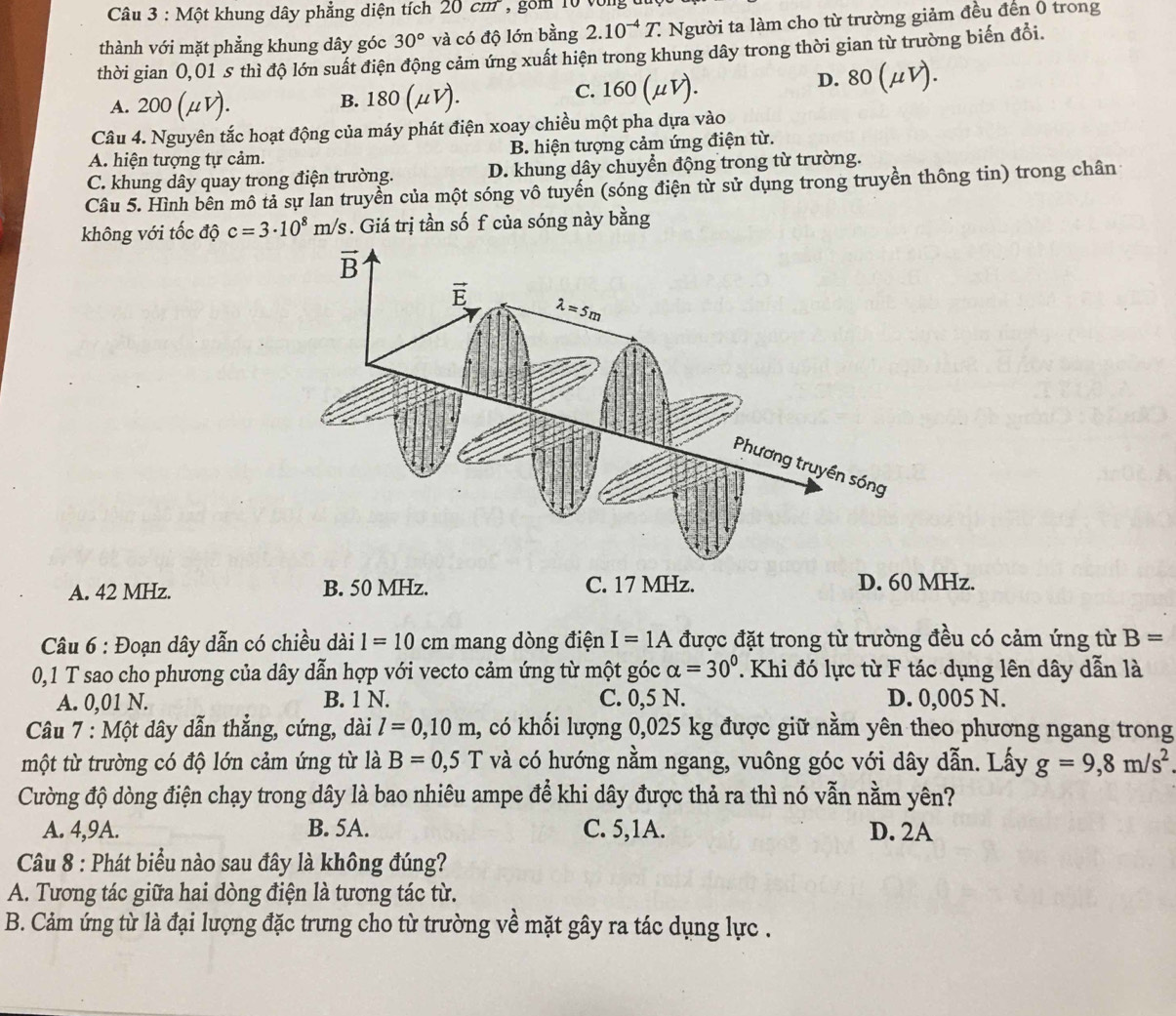 Một khung dây phẳng diện tích 20cm , gồm 10 von
thành với mặt phẳng khung dây góc 30° và có độ lớn bằng 2.10^(-4)T. : Người ta làm cho từ trường giảm đều đến 0 trong
thời gian 0,01 s thì độ lớn suất điện động cảm ứng xuất hiện trong khung dây trong thời gian từ trường biến đổi.
C. 60( 1 D. 80(mu V).
A. 200 (μV). B. 180
Câu 4. Nguyên tắc hoạt động của máy phát điện xoay chiều một pha dựa vào
A. hiện tượng tự cảm. B. hiện tượng cảm ứng điện từ.
C. khung dây quay trong điện trường. D. khung dây chuyển động trong từ trường.
Câu 5. Hình bên mô tả sự lan truyền của một sóng vô tuyến (sóng điện từ sử dụng trong truyền thông tin) trong chân
không với tốc độ c=3· 10^8m/s. Giá trị tần số f của sóng này bằng
A. 42 MHz. B. 50 MHz. C. 17 MHz. D. 60 MHz.
Câu 6 : Đoạn dây dẫn có chiều dài 1=10 cm mang dòng điện I=1A được đặt trong từ trường đều có cảm ứng từ B=
0,1 T sao cho phương của dây dẫn hợp với vecto cảm ứng từ một góc alpha =30°. Khi đó lực từ F tác dụng lên dây dẫn là
A. 0,01 N. B. 1 N. C. 0,5 N. D. 0,005 N.
Câu 7 : Một dây dẫn thẳng, cứng, dài l=0,10m 1, có khối lượng 0,025 kg được giữ nằm yên theo phương ngang trong
một từ trường có độ lớn cảm ứng từ là B=0,5T và có hướng nằm ngang, vuông góc với dây dẫn. Lấy g=9,8m/s^2
Cường độ dòng điện chạy trong dây là bao nhiêu ampe để khi dây được thả ra thì nó vẫn nằm yên?
A. 4,9A. B. 5A. C. 5,1A. D. 2A
Câu 8 : Phát biểu nào sau đây là không đúng?
A. Tương tác giữa hai dòng điện là tương tác từ.
B. Cảm ứng từ là đại lượng đặc trưng cho từ trường về mặt gây ra tác dụng lực .